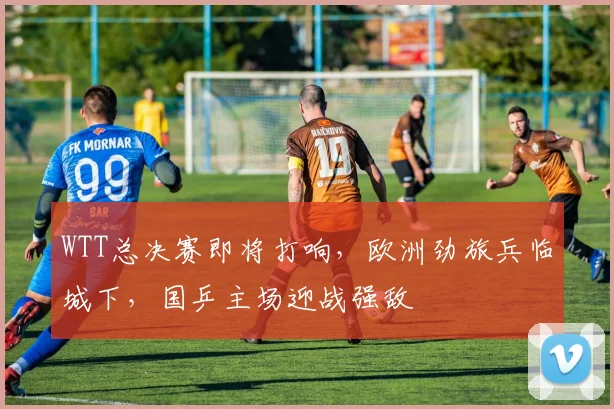 WTT总决赛即将打响，欧洲劲旅兵临城下，国乒主场迎战强敌