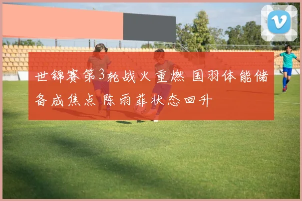 世锦赛第3轮战火重燃 国羽体能储备成焦点 陈雨菲状态回升