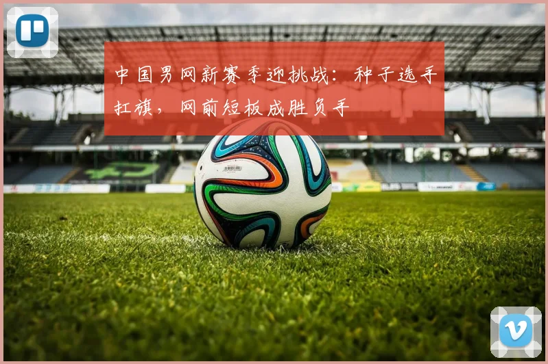 中国男网新赛季迎挑战：种子选手扛旗，网前短板成胜负手