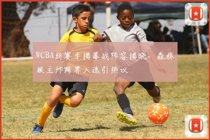 WCBA新赛季揭幕战阵容揭晓，森林狼主帅跨界入选引热议