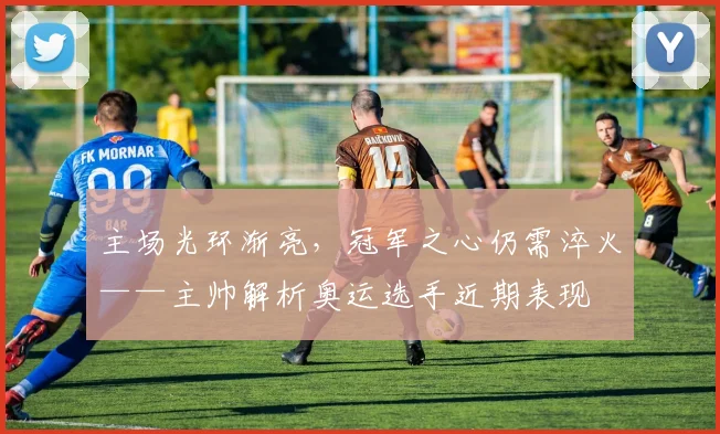 主场光环渐亮，冠军之心仍需淬火——主帅解析奥运选手近期表现