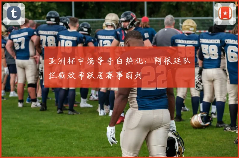 亚洲杯中场争夺白热化，阿根廷队拦截效率跃居赛事前列