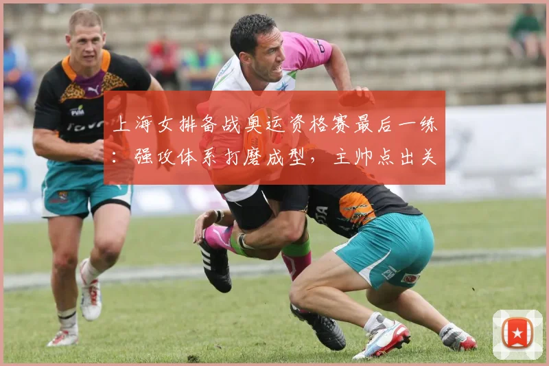 上海女排备战奥运资格赛最后一练：强攻体系打磨成型，主帅点出关键胜负手