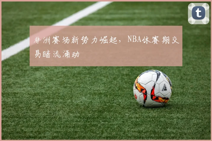 非洲赛场新势力崛起，NBA休赛期交易暗流涌动