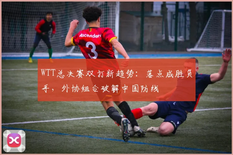 WTT总决赛双打新趋势：落点成胜负手，外协组合破解中国防线