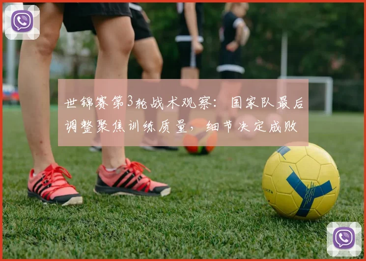 世锦赛第3轮战术观察：国家队最后调整聚焦训练质量，细节决定成败