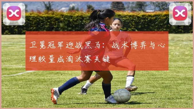 卫冕冠军迎战黑马：战术博弈与心理较量成淘汰赛关键
