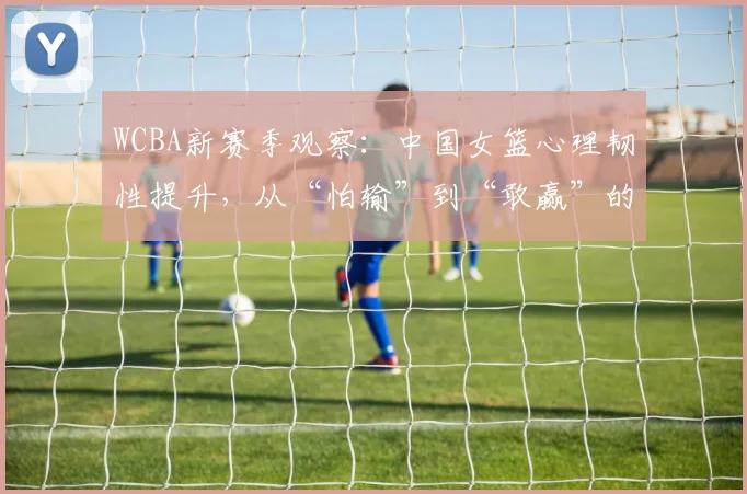 WCBA新赛季观察：中国女篮心理韧性提升，从“怕输”到“敢赢”的蜕变