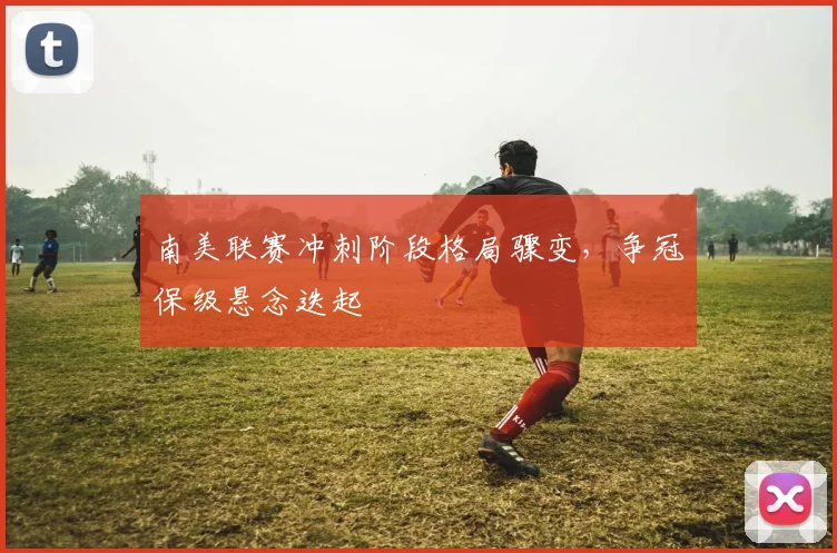 南美联赛冲刺阶段格局骤变，争冠保级悬念迭起