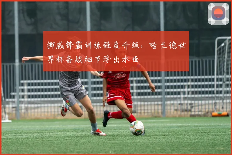 挪威锋霸训练强度升级，哈兰德世界杯备战细节浮出水面