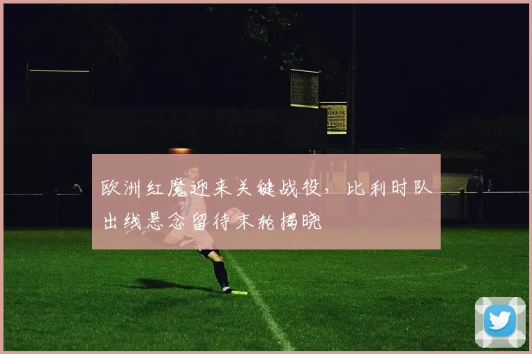 欧洲红魔迎来关键战役，比利时队出线悬念留待末轮揭晓