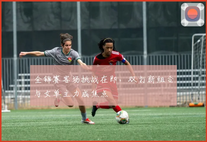 全锦赛客场挑战在即，双打新组合与女单主力成焦点