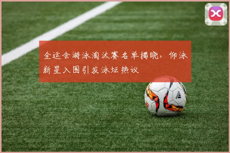 全运会游泳淘汰赛名单揭晓，仰泳新星入围引发泳坛热议