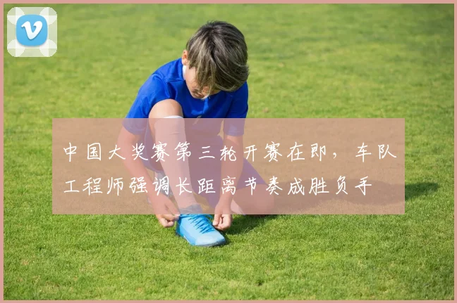 中国大奖赛第三轮开赛在即，车队工程师强调长距离节奏成胜负手