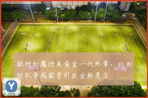 欧洲红魔迎来黄金一代终章，比利时队争冠前景引发全新悬念