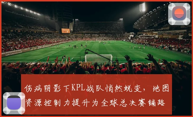 伤病阴影下KPL战队悄然蜕变，地图资源控制力提升为全球总决赛铺路