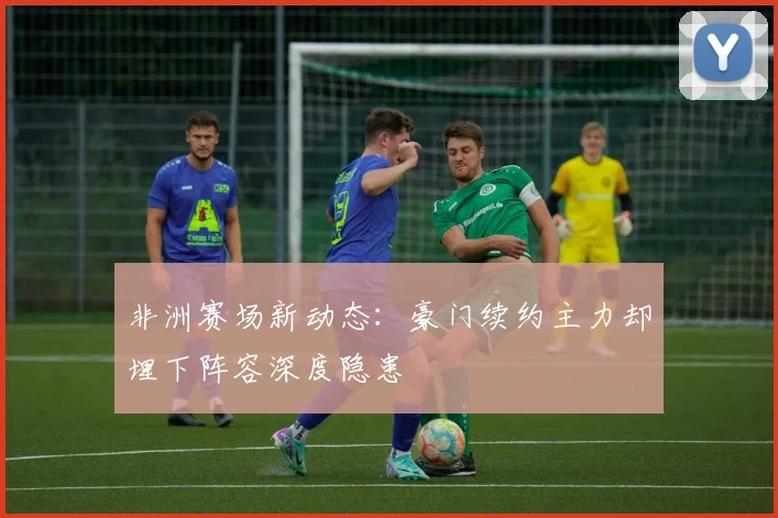 非洲赛场新动态：豪门续约主力却埋下阵容深度隐患