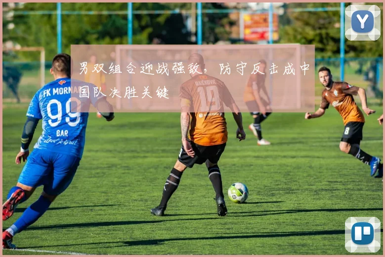 男双组合迎战强敌，防守反击成中国队决胜关键