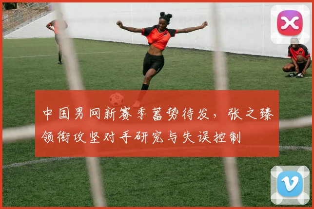中国男网新赛季蓄势待发，张之臻领衔攻坚对手研究与失误控制
