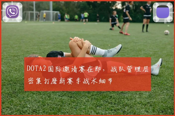 DOTA2国际邀请赛在即，战队管理层密集打磨新赛季战术细节