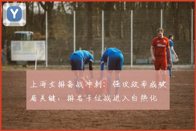 上海女排备战冲刺：强攻效率成破局关键，排名卡位战进入白热化