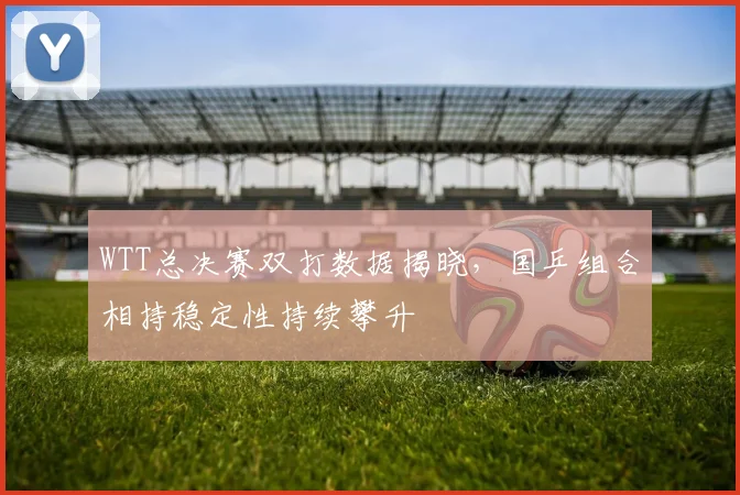 WTT总决赛双打数据揭晓，国乒组合相持稳定性持续攀升
