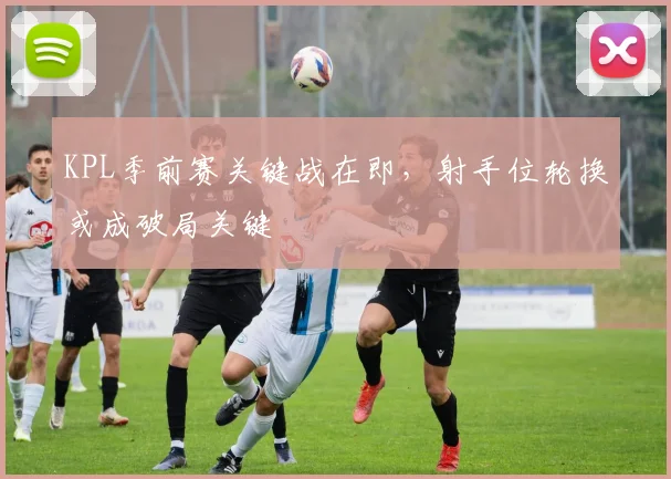 KPL季前赛关键战在即，射手位轮换或成破局关键
