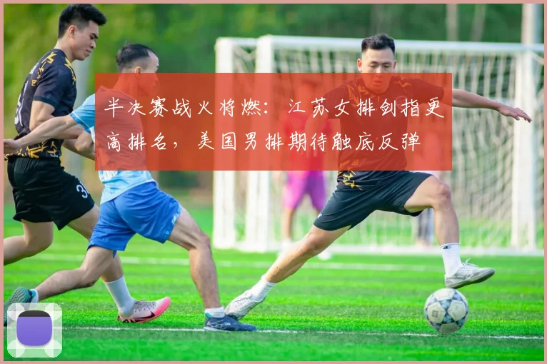 半决赛战火将燃：江苏女排剑指更高排名，美国男排期待触底反弹