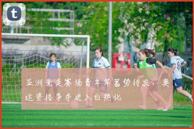 亚洲竞走赛场青年军蓄势待发，奥运资格争夺进入白热化