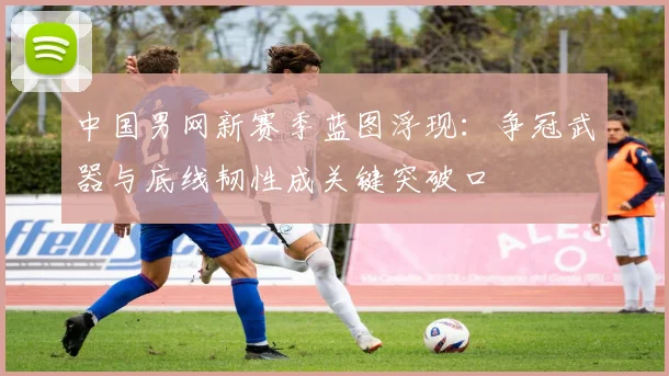 中国男网新赛季蓝图浮现：争冠武器与底线韧性成关键突破口
