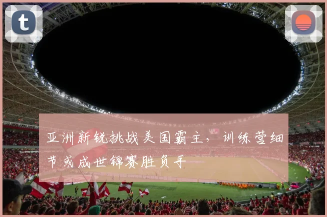 亚洲新锐挑战美国霸主，训练营细节或成世锦赛胜负手
